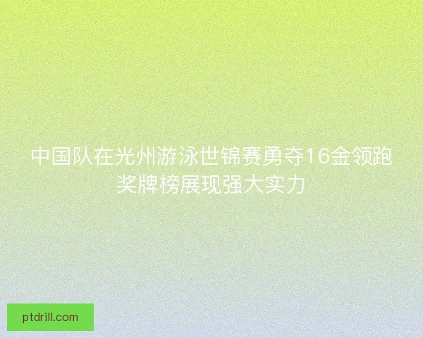 中国队在光州游泳世锦赛勇夺16金领跑奖牌榜展现强大实力