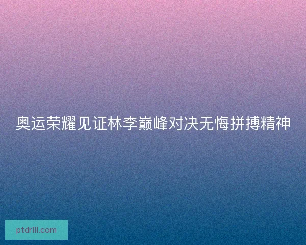 奥运荣耀见证林李巅峰对决无悔拼搏精神