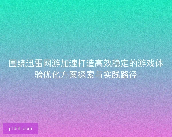 围绕迅雷网游加速打造高效稳定的游戏体验优化方案探索与实践路径